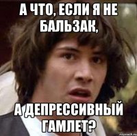 а что, если я не бальзак, а депрессивный гамлет?