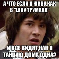 а что если я живу,как в "шоу трумана" и все видят,как я танцую дома одна?