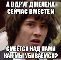 а вдруг джелена сейчас вместе и смеётся над нами как мы убиваемся?