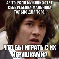 а что, если мужики хотят себе ребенка-мальчика только для того, что бы играть с их игрушками?