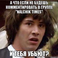 а что если не будешь комментировать в группе "nalchik times" и тебя убьют?