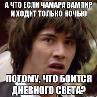 а что если чамара вампир и ходит только ночью потому, что боится дневного света?