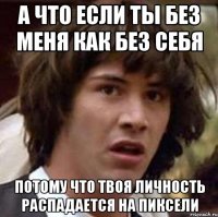 а что если ты без меня как без себя потому что твоя личность распадается на пиксели