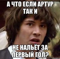 а что если артур так и не нальёт за первый гол?