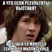 а что если результаты выставят в 23 часа 59 минут 59 секунд 59 миллисекунд