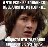 а что если в челябинск въебался не метеорид... ...а просто кто-то уронил nokia 3310 с 5 этажа?