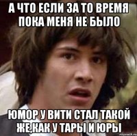 а что если за то время пока меня не было юмор у вити стал такой же,как у тары и юры