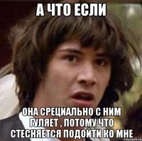 а что если она срециально с ним гуляет , потому что стесняется подойти ко мне