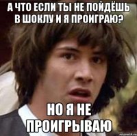 а что если ты не пойдёшь в шоклу и я проиграю? но я не проигрываю