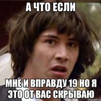 а что если мне и вправду 19 но я это от вас скрываю