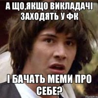 а що,якщо викладачі заходять у фк і бачать меми про себе?