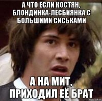 а что если костян, блондинка-лесбиянка с большими сиськами а на мит, приходил её брат