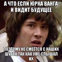 а что если юрка ванга и видит будущее поэтому не смеётся с наших шуток,так как уже слышал их