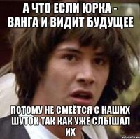 а что если юрка - ванга и видит будущее потому не смеётся с наших шуток так как уже слышал их