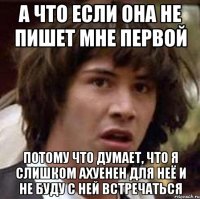 а что если она не пишет мне первой потому что думает, что я слишком ахуенен для неё и не буду с ней встречаться