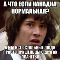 а что если канадка нормальная? а мы все остальные люди просто пришельцы с другой планеты!