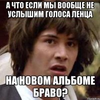 а что если мы вообще не услышим голоса ленца на новом альбоме браво?