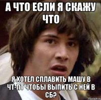 а что если я скажу что я хотел сплавить машу в чт-пт чтобы выпить с ней в сб?