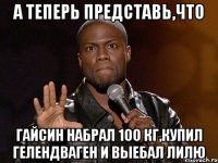 а теперь представь,что гайсин набрал 100 кг,купил гелендваген и выебал лилю