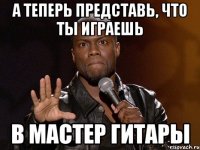 а теперь представь, что ты играешь в мастер гитары