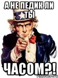 а не педик ли ты часом?!