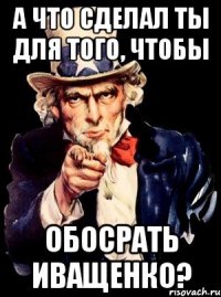 а что сделал ты для того, чтобы обосрать иващенко?