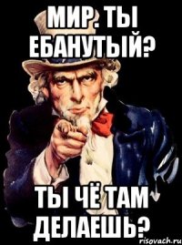 мир. ты ебанутый? ты чё там делаешь?