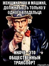 женщина, как и машина, должна быть только у одного владельца иначе - это общественный транспорт