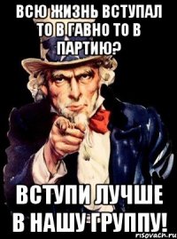 всю жизнь вступал то в гавно то в партию? вступи лучше в нашу группу!