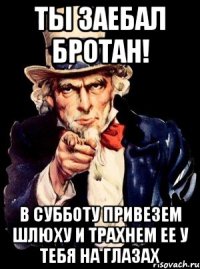 ты заебал бротан! в субботу привезем шлюху и трахнем ее у тебя на глазах