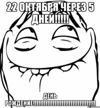 22 октября через 5 дней!!! день рождение!!!