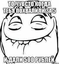 то чувсто когда тебя похвалили за 5 и дали 500 рублей.