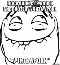 посадили с группо в библиотеку учить уроки "учить уроки"