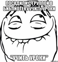 посадили с группой в библиотеку учить уроки "учить уроки"