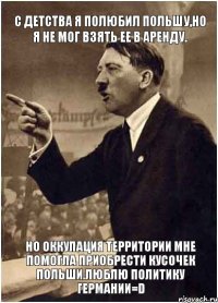 С детства я полюбил Польшу,но я не мог взять ее в аренду. Но Оккупация территории мне помогла приобрести кусочек Польши.Люблю политику Германии=D