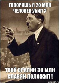 Говоришь я 20 млн человек убил ? Твой Сралин 30 млн славян положил !