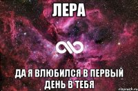 лера да я влюбился в первый день в тебя