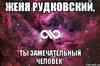 женя рудковский, ты замечательный человек*