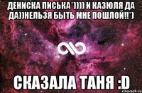 дениска писька*)))) и казюля да да))нельзя быть мне пошлой!!*) сказала таня :d