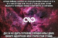 игроки команд, для вас без очереди приём терапевта в чт и вт с 9:00 до 14:00, в пн, ср и пт с 12:00 до 18:00. затем: медкарта+флюшка=поход к спортврачу за справкой. до 24.10 сдать готовую справку илье дану, никите щекутееву или старостам этажа.