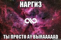 наргиз ты просто ay bыraaaaad