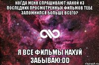 когда меня спрашивают:какой из последних просмотренных фильмов тебе запомнился больше всего? я все фильмы нахуй забываю:dd