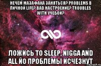 нечем мазафака заняться? problems в личной life? bad настроение? troubles with учебой? ложись to sleep, nigga and all йо проблемы исчезнут