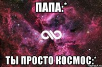 папа:* ты просто космос:*