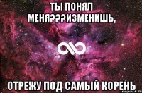 ты понял меня???изменишь, отрежу под самый корень