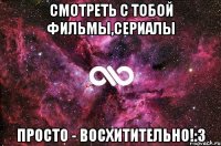 смотреть с тобой фильмы,сериалы просто - восхитительно!:3