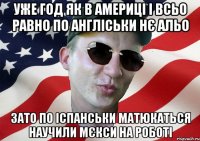 уже год як в америці і всьо равно по англіськи нє альо зато по іспанськи матюкаться научили мєкси на роботі