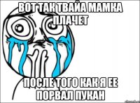 вот так твайа мамка плачет после того как я ее порвал пукан