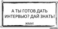 А ты готов дать интервью? Дай знать! ЖМИ!