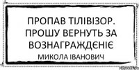 Пропав тілівізор. Прошу вернуть за вознаграждєніє Микола Іванович